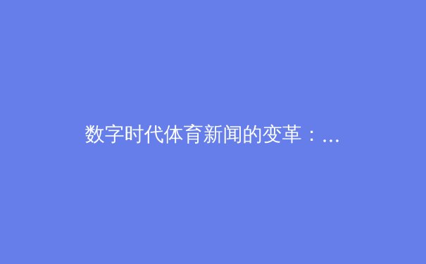 数字时代体育新闻的变革：从信息传递到沉浸式体验的转型之路