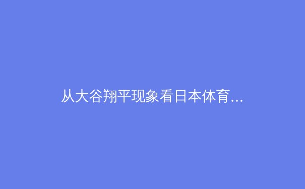从大谷翔平现象看日本体育的全球战略：竞技、文化与商业的三重奏 - 3