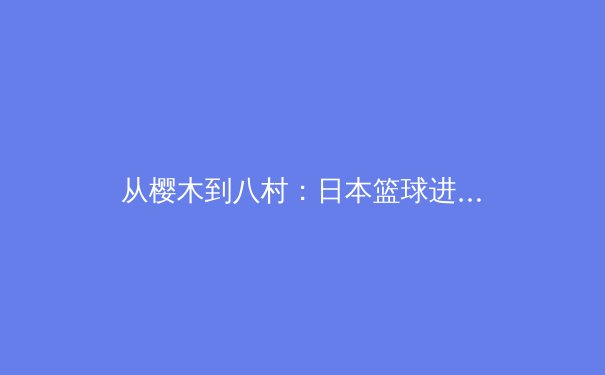 从樱木到八村：日本篮球进化论与中国青训的镜鉴
