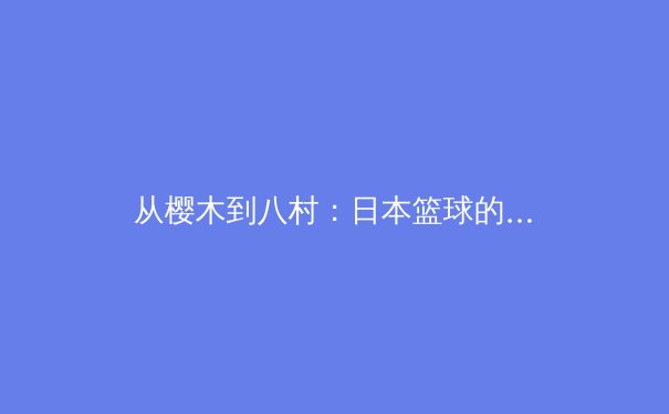 从樱木到八村：日本篮球的进化之路与未来挑战